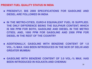 30
PRESENT FUEL QUALITY STATUS IN INDIA
 PRESENTLY, BIS 2000 SPECIFICATIONS FOR GASOLINE AND
DIESEL ARE FOLLOWED IN INDIA
 IN THE METRO-CITIES, EURO-II EQUIVALENT FUEL IS SUPPLIED.
THE ONLY DIFFERENCE BEING THE SULPHUR CONTENT, WHICH
IS 500 PPM FOR BOTH, GASOLINE AND DIESEL IN THE METRO
CITIES; AND, 1000 PPM FOR GASOLINE AND 2500 PPM FOR
DIESEL IN THE REST OF THE COUNTRY
 ADDITIONALLY, GASOLINE WITH BENZENE CONTENT OF 1.0
VOL.-% MAX. HAS BEEN INTRODUCED IN THE NCR OF DELHI AND
GREATER MUMBAI
 GASOLINE WITH BENZENE CONTENT OF 3.0 VOL.-% MAX. HAS
BEEN INTRODUCED IN KOLKATA AND CHENNAI
 