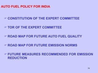 34
AUTO FUEL POLICY FOR INDIA
 CONSTITUTION OF THE EXPERT COMMITTEE
 TOR OF THE EXPERT COMMITTEE
 ROAD MAP FOR FUTURE AUTO FUEL QUALITY
 ROAD MAP FOR FUTURE EMISSION NORMS
 FUTURE MEASURES RECOMMENDED FOR EMISSION
REDUCTION
 