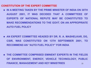 35
CONSTITUTION OF THE EXPERT COMMITTEE
 IN A MEETING TAKEN BY THE PRIME MINISTER OF INDIA ON 30TH
AUGUST 2001, IT WAS DECIDED THAT A COMMITTEEE OF
EXPERTS OF NATIONAL REPUTE MAY BE CONSTITUTED TO
MAKE RECOMMENDATIONS TO THE GOVT. ON AN APPROPRIATE
AUTO FUEL POLICY
 AN EXPERT COMMITTEE HEADED BY DR. R. A. MASHELKAR, DG,
CSIR, WAS CONSTITUTED ON 13TH SEPTEMBER 2001, TO
RECOMMEND AN “AUTO FUEL POLICY” FOR INDIA
 THE COMMITTEE COMPRISED EMINENT EXPERTS IN THE FIELDS
OF ENVIRONMENT, ENERGY, VEHICLE TECHNOLOGY, PUBLIC
FINANCE, MANAGEMENT AND KEY MINISTRIES
 