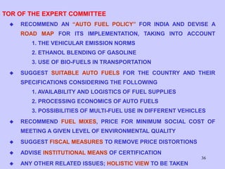 36
TOR OF THE EXPERT COMMITTEE
 RECOMMEND AN “AUTO FUEL POLICY” FOR INDIA AND DEVISE A
ROAD MAP FOR ITS IMPLEMENTATION, TAKING INTO ACCOUNT
1. THE VEHICULAR EMISSION NORMS
2. ETHANOL BLENDING OF GASOLINE
3. USE OF BIO-FUELS IN TRANSPORTATION
 SUGGEST SUITABLE AUTO FUELS FOR THE COUNTRY AND THEIR
SPECIFICATIONS CONSIDERING THE FOLLOWING
1. AVAILABILITY AND LOGISTICS OF FUEL SUPPLIES
2. PROCESSING ECONOMICS OF AUTO FUELS
3. POSSIBILITIES OF MULTI-FUEL USE IN DIFFERENT VEHICLES
 RECOMMEND FUEL MIXES, PRICE FOR MINIMUM SOCIAL COST OF
MEETING A GIVEN LEVEL OF ENVIRONMENTAL QUALITY
 SUGGEST FISCAL MEASURES TO REMOVE PRICE DISTORTIONS
 ADVISE INSTITUTIONAL MEANS OF CERTIFICATION
 ANY OTHER RELATED ISSUES; HOLISTIC VIEW TO BE TAKEN
 