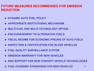 39
FUTURE MEASURES RECOMMENDED FOR EMISSION
REDUCTION
 DYNAMIC AUTO FUEL POLICY
 APPROPRIATE INSTITUTIONAL MECHANISM
 MULTI-FUEL AND MULTI-TECHNOLOGY OPTION
 ENCOURAGEMENT TO ALTERNATIVE FUELS
 FISCAL REGIME FOR ECONOMIC PRICING OF AUTO FUELS
 INSPECTION & CERTIFICATION FOR IN-USE VEHICLES
 FUEL QUALITY SURVEILLANCE SYSTEM
 EMISSION WARRANTY FOR NEW VEHICLES
 R&D SUPPORT FOR NEW CONCEPT VEHICLE TECHNOLOGIES
 FUEL ECONOMY STANDARDS FOR NEW VEHICLES
 