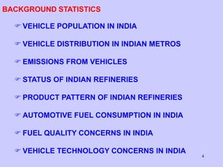 4
BACKGROUND STATISTICS
 VEHICLE POPULATION IN INDIA
 VEHICLE DISTRIBUTION IN INDIAN METROS
 EMISSIONS FROM VEHICLES
 STATUS OF INDIAN REFINERIES
 PRODUCT PATTERN OF INDIAN REFINERIES
 AUTOMOTIVE FUEL CONSUMPTION IN INDIA
 FUEL QUALITY CONCERNS IN INDIA
 VEHICLE TECHNOLOGY CONCERNS IN INDIA
 