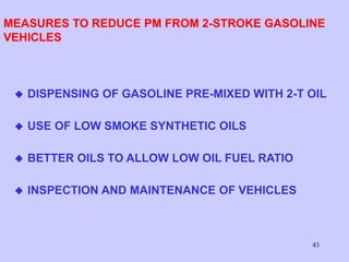 43
MEASURES TO REDUCE PM FROM 2-STROKE GASOLINE
VEHICLES
 DISPENSING OF GASOLINE PRE-MIXED WITH 2-T OIL
 USE OF LOW SMOKE SYNTHETIC OILS
 BETTER OILS TO ALLOW LOW OIL FUEL RATIO
 INSPECTION AND MAINTENANCE OF VEHICLES
 