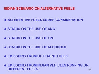 46
INDIAN SCENARIO ON ALTERNATIVE FUELS
 ALTERNATIVE FUELS UNDER CONSIDERATION
 STATUS ON THE USE OF CNG
 STATUS ON THE USE OF LPG
 STATUS ON THE USE OF ALCOHOLS
 EMISSIONS FROM DIFFERENT FUELS
 EMISSIONS FROM INDIAN VEHICLES RUNNING ON
DIFFERENT FUELS
 