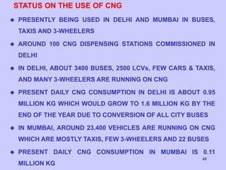 48
STATUS ON THE USE OF CNG
 PRESENTLY BEING USED IN DELHI AND MUMBAI IN BUSES,
TAXIS AND 3-WHEELERS
 AROUND 100 CNG DISPENSING STATIONS COMMISSIONED IN
DELHI
 IN DELHI, ABOUT 3400 BUSES, 2500 LCVs, FEW CARS & TAXIS,
AND MANY 3-WHEELERS ARE RUNNING ON CNG
 PRESENT DAILY CNG CONSUMPTION IN DELHI IS ABOUT 0.95
MILLION KG WHICH WOULD GROW TO 1.6 MILLION KG BY THE
END OF THE YEAR DUE TO CONVERSION OF ALL CITY BUSES
 IN MUMBAI, AROUND 23,400 VEHICLES ARE RUNNING ON CNG
WHICH ARE MOSTLY TAXIS, FEW 3-WHEELERS AND 22 BUSES
 PRESENT DAILY CNG CONSUMPTION IN MUMBAI IS 0.11
MILLION KG
 