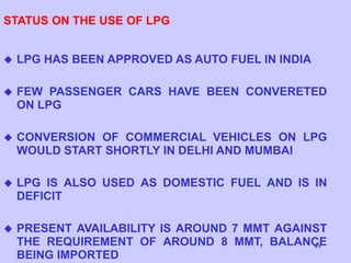 49
STATUS ON THE USE OF LPG
 LPG HAS BEEN APPROVED AS AUTO FUEL IN INDIA
 FEW PASSENGER CARS HAVE BEEN CONVERETED
ON LPG
 CONVERSION OF COMMERCIAL VEHICLES ON LPG
WOULD START SHORTLY IN DELHI AND MUMBAI
 LPG IS ALSO USED AS DOMESTIC FUEL AND IS IN
DEFICIT
 PRESENT AVAILABILITY IS AROUND 7 MMT AGAINST
THE REQUIREMENT OF AROUND 8 MMT, BALANCE
BEING IMPORTED
 