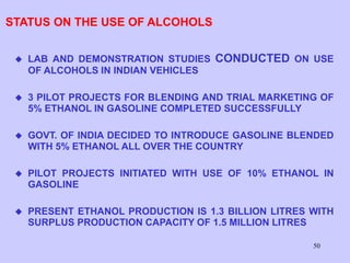 50
STATUS ON THE USE OF ALCOHOLS
 LAB AND DEMONSTRATION STUDIES CONDUCTED ON USE
OF ALCOHOLS IN INDIAN VEHICLES
 3 PILOT PROJECTS FOR BLENDING AND TRIAL MARKETING OF
5% ETHANOL IN GASOLINE COMPLETED SUCCESSFULLY
 GOVT. OF INDIA DECIDED TO INTRODUCE GASOLINE BLENDED
WITH 5% ETHANOL ALL OVER THE COUNTRY
 PILOT PROJECTS INITIATED WITH USE OF 10% ETHANOL IN
GASOLINE
 PRESENT ETHANOL PRODUCTION IS 1.3 BILLION LITRES WITH
SURPLUS PRODUCTION CAPACITY OF 1.5 MILLION LITRES
 