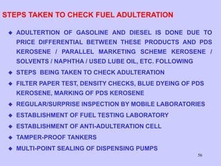 56
STEPS TAKEN TO CHECK FUEL ADULTERATION
 ADULTERTION OF GASOLINE AND DIESEL IS DONE DUE TO
PRICE DIFFERENTIAL BETWEEN THESE PRODUCTS AND PDS
KEROSENE / PARALLEL MARKETING SCHEME KEROSENE /
SOLVENTS / NAPHTHA / USED LUBE OIL, ETC. FOLLOWING
 STEPS BEING TAKEN TO CHECK ADULTERATION
 FILTER PAPER TEST, DENSITY CHECKS, BLUE DYEING OF PDS
KEROSENE, MARKING OF PDS KEROSENE
 REGULAR/SURPRISE INSPECTION BY MOBILE LABORATORIES
 ESTABLISHMENT OF FUEL TESTING LABORATORY
 ESTABLISHMENT OF ANTI-ADULTERATION CELL
 TAMPER-PROOF TANKERS
 MULTI-POINT SEALING OF DISPENSING PUMPS
 