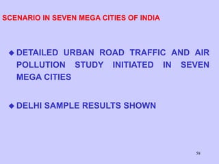 58
SCENARIO IN SEVEN MEGA CITIES OF INDIA
 DETAILED URBAN ROAD TRAFFIC AND AIR
POLLUTION STUDY INITIATED IN SEVEN
MEGA CITIES
 DELHI SAMPLE RESULTS SHOWN
 