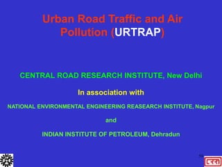 59
Urban Road Traffic and Air
Pollution (URTRAP)
CENTRAL ROAD RESEARCH INSTITUTE, New Delhi
In association with
NATIONAL ENVIRONMENTAL ENGINEERING REASEARCH INSTITUTE, Nagpur
and
INDIAN INSTITUTE OF PETROLEUM, Dehradun
 