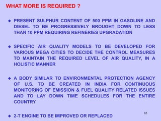 85
WHAT MORE IS REQUIRED ?
 PRESENT SULPHUR CONTENT OF 500 PPM IN GASOLINE AND
DIESEL TO BE PROGRESSIVELY BROUGHT DOWN TO LESS
THAN 10 PPM REQUIRING REFINERIES UPGRADATION
 SPECIFIC AIR QUALITY MODELS TO BE DEVELOPED FOR
VARIOUS MEGA CITIES TO DECIDE THE CONTROL MEASURES
TO MAINTAIN THE REQUIRED LEVEL OF AIR QUALITY, IN A
HOLISTIC MANNER
 A BODY SIMILAR TO ENVIRONMENTAL PROTECTION AGENCY
OF U.S. TO BE CREATED IN INDIA FOR CONTINUOUS
MONITORING OF EMISSION & FUEL QUALITY RELATED ISSUES
AND TO LAY DOWN TIME SCHEDULES FOR THE ENTIRE
COUNTRY
 2-T ENGINE TO BE IMPROVED OR REPLACED
 