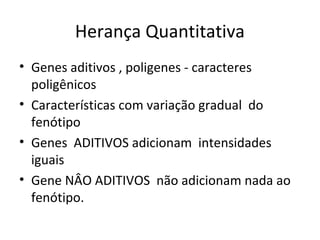 Herança Quantitativa 
• Genes aditivos , poligenes - caracteres 
poligênicos 
• Características com variação gradual do 
fenótipo 
• Genes ADITIVOS adicionam intensidades 
iguais 
• Gene NÂO ADITIVOS não adicionam nada ao 
fenótipo. 
 