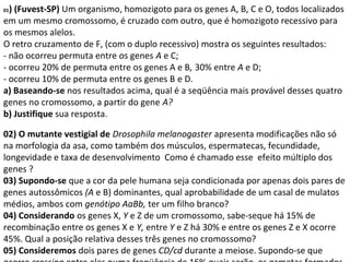 01) (Fuvest-SP) Um organismo, homozigoto para os genes A, B, C e O, todos localizados 
em um mesmo cromossomo, é cruzado com outro, que é homozigoto recessivo para 
os mesmos alelos. 
O retro cruzamento de F, (com o duplo recessivo) mostra os seguintes resultados: 
- não ocorreu permuta entre os genes A e C; 
- ocorreu 20% de permuta entre os genes A e B, 30% entre A e D; 
- ocorreu 10% de permuta entre os genes B e D. 
a) Baseando-se nos resultados acima, qual é a seqüência mais provável desses quatro 
genes no cromossomo, a partir do gene A? 
b) Justifique sua resposta. 
02) O mutante vestigial de Drosophila melanogaster apresenta modificações não só 
na morfologia da asa, como também dos músculos, espermatecas, fecundidade, 
longevidade e taxa de desenvolvimento Como é chamado esse efeito múltiplo dos 
genes ? 
03) Supondo-se que a cor da pele humana seja condicionada por apenas dois pares de 
genes autossômicos (A e B) dominantes, qual aprobabilidade de um casal de mulatos 
médios, ambos com genótipo AaBb, ter um filho branco? 
04) Considerando os genes X, Y e Z de um cromossomo, sabe-seque há 15% de 
recombinação entre os genes X e Y, entre Y e Z há 30% e entre os genes Z e X ocorre 
45%. Qual a posição relativa desses três genes no cromossomo? 
05) Consideremos dois pares de genes CD/cd durante a meiose. Supondo-se que 
ocorre crossing entre eles numa freqüência de 16%,quais serão os gametas formados 
 