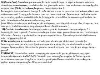 10)(Santa Casa) Considere, para resolução desta questão, que na espécie humana existerm 
duas doenças muito raras, condicionadas por genes não alelos, mas ambos recessivos e ligados 
ao sexo, com 8% de recombinação gênica, denominadas A e B . 
Ermengarda tem o pai com a doença A , mãe normal e uma tia materna com a doença B e a avó 
materna normal. Ermengarda é casada com um homem normal. Baseando-se exclusivamente 
nestes dados, qual é a probabilidade de Ermengarda ter um filho do sexo masculino afeta do 
pelas duas doenças? Apresente o heredorgrama. 
( obs: O fato de saber que as doenças são muito raras, permite deduzir que não têm genes ou a 
doença os indivíduos sobre os quais o problema não afirma nada. ) 
11) Considere um homem heterozigoto para o gene A, duplo recessivo para o gene D e 
homozigoto para o gene F. Considere ainda que todos esses genes situam-se em cromossomos 
diferentes. Quantos e quais os tipos de gametas poderão ser formados por um indivíduo com 
esta composição gênica? 
12)De acordo com o mendelismo, um indivíduo afetado por albinismo ( recessivo) e 
heterozigoto para os caracteres dominantes para braquidactilia, condrodistrofia e cabelos 
crespos. Quantos tipos diferentes de gametas deverá produzir , em relação aos alelos desses 
genes? 
13)(FUVEST ) Uma abelha rainha tem os seguintes pares de genes alelos que segregam 
independentemente: AaBbCcDdEe. Sabendo que os zangões surgem de óvulos que se 
desenvolvem opor partenogênese, quantos genótipos diferentes relativos a este4s genes 
podem apresentar os zangões filhos desta rainha? 
 