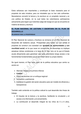 10
Estos esfuerzos son importantes y constituyen la base necesaria para el
propósito de esta iniciativa, pero es indudable que no han sido suficientes.
Necesitamos convertir la lectura y la escritura en un propósito nacional y en
una política de Estado, en la cual todos los colombianos participemos
activamente para lograr que Colombia salga del rezago en que se encuentra en
materia de lectura y escritura.
EL PLAN NACIONAL DE LECTURA Y ESCRITURA EN EL PLAN DE
DESARROLLO
ACUERDOS PARA LA PROSPERIDAD
El Plan Nacional de Lectura y Escritura se enmarca en el Plan Nacional de
Desarrollo del Gobierno actual, “Prosperidad para todos”, el cual señala el
propósito de construir una sociedad con igualdad de oportunidades y con
movilidad social, en la que nacer en condiciones de desventaja no implique
perpetuar dichas condiciones a lo largo de la vida; sino en la que el Estado
acuda eficazmente para garantizar que cada colombiano tenga acceso a las
herramientas fundamentales que le permitirán labrar su propio destino.
De igual manera, el Plan hace parte de la política educativa que centra su
acción en:
 Atención integral a la primera infancia
 Calidad
 Cierre de brechas con un enfoque regional
 Innovación y pertinencia
 Fortalecer la gestión del sector educativo para ser modelo de eficiencia y
transparencia
También está contenido en la política cultural la cual desarrolla dos líneas de
trabajo:
 El Impulso de la lectura y la escritura, facilitando la circulación y el
acceso a la información y al conocimiento.
 La contribución al desarrollo integral de los niños de 0 a 6 años,
 
