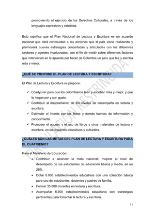 11
promoviendo el ejercicio de los Derechos Culturales, a través de los
lenguajes expresivos y estéticos.
Esto significa que el Plan Nacional de Lectura y Escritura es un acuerdo
nacional que dará continuidad a las acciones que el país viene realizando y
promoverá nuevas estrategias concertadas y articuladas con los diferentes
sectores y agentes involucrados, con el fin de incidir sobre diferentes factores
que intervienen en la apuesta por hacer de Colombia un país que lea y escriba
más y mejor.
¿QUÉ SE PROPONE EL PLAN DE LECTURA Y ESCRITURA?
El Plan de Lectura y Escritura se propone:
 Coadyuvar para que los colombianos lean y escriban más y mejor, y que
lo hagan por y con gusto.
 Contribuir al mejoramiento de los niveles de desempeño en lectura y
escritura.
 Estimular el interés por los libros y demás fuentes de información y
conocimiento.
 Promover el acceso y el uso de libros y otros materiales de lectura y
escritura, en los espacios educativos y culturales.
¿CUÁLES SON LAS METAS DEL PLAN DE LECTURA Y ESCRITURA PARA
EL CUATRIENIO?
Para el Ministerio de Educación:
 Contribuir a alcanzar la meta nacional: mejorar el nivel de
desempeño de los estudiantes de educación básica y media, en un
25%.
 Dotar 6.900 establecimientos educativos con una colección básica
para uso de estudiantes, docentes y padres de familia.
 Formar 35.000 docentes en lectura y escritura.
 Acompañar 6.900 establecimientos educativos con estrategias
pertinentes para fomentar la lectura y escritura.
 
