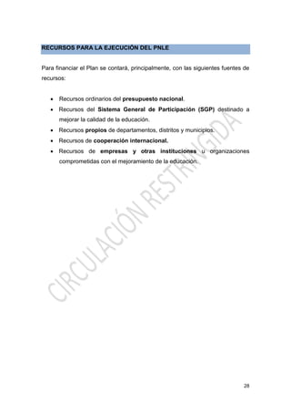 28
RECURSOS PARA LA EJECUCIÓN DEL PNLE
Para financiar el Plan se contará, principalmente, con las siguientes fuentes de
recursos:
 Recursos ordinarios del presupuesto nacional.
 Recursos del Sistema General de Participación (SGP) destinado a
mejorar la calidad de la educación.
 Recursos propios de departamentos, distritos y municipios.
 Recursos de cooperación internacional.
 Recursos de empresas y otras instituciones u organizaciones
comprometidas con el mejoramiento de la educación.
 