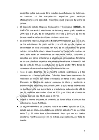 3
porcentaje indica que, cerca de la mitad de los estudiantes de Colombia,
no cuentan con las competencias requeridas para participar
efectivamente en la sociedad. Colombia ocupó el puesto 52 entre 65
países.
 El Segundo Estudio Regional Comparativo y Explicativo (SERCE), de
UNESCO, que evaluó estudiantes de tercero y sexto grado, reveló en
2006 que el 51,6% de los estudiantes de sexto y el 65,3% de los de
tercero, no alcanzaban los niveles mínimos requeridos.
 En el ámbito nacional, las pruebas Saber 2009 mostraron que solo el 9%
de los estudiantes de grado quinto, y el 4% de los de noveno se
encontraban en nivel avanzado. Un 43% de los estudiantes de grado
quinto – cerca de la mitad – alcanzó un nivel de desempeño mínimo; es
decir, sólo están en condiciones de leer textos cortos, cotidianos y
sencillos, así como enfrentarse a situaciones comunicativas familiares
en las que planifican aspectos relacionados con el tema, la intención y el
tipo de texto. El 21% de los estudiantes de quinto grado y 18% de los de
noveno no alcanzaron los niveles mínimos establecidos.
 Pese al gran desarrollo de la industria editorial colombiana y a los
avances en cobertura educativa, Colombia tiene bajos consumos de
materiales de lectura per cápita y de lectura de libros al año. Según la
Encuesta de Hábitos de lectura, consumo de libros y asistencia a
bibliotecas (no escolares) realizada en 2005, el 59% de los colombianos
no lee libros, cifra que aumentaría si el estudio se extiende más allá de
las 13 ciudades estudiadas. Entre el 2000 y el 2005, el número de
lectores decreció (de 48,3% pasó a 40,7%).
 Según la misma encuesta, el promedio de libros leídos al año por los
colombianos fue de 1,6 libros.
 La segunda encuesta de consumo cultural del DANE, aplicada en 2008,
señala que, en el año inmediatamente anterior, solo el 57% de los niños
entre 5 y 11 años leyó voluntariamente libros que no son textos
escolares, mientras que un 43% no lo hizo, especialmente, por falta de
interés.
 