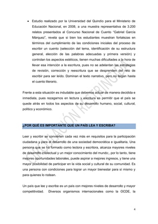 4
 Estudio realizado por la Universidad del Quindío para el Ministerio de
Educación Nacional, en 2008, a una muestra representativa de 3.200
relatos presentados al Concurso Nacional de Cuento “Gabriel García
Márquez”, revela que si bien los estudiantes muestran fortalezas en
términos del cumplimiento de las condiciones iniciales del proceso de
escribir un cuento (selección del tema, identificación de su estructura
general, elección de las palabras adecuadas y primera versión) y
controlan los aspectos estéticos, tienen muchas dificultades a la hora de
llevar esa intención a la escritura, pues no se adelantan las estrategias
de revisión, corrección y reescritura que se desprenden del reto de
escribir para ser leído. Dominan el texto narrativo, pero no llegan hasta
el cuento literario.
Frente a esta situación es indudable que debemos actuar de manera decidida e
inmediata, pues rezagarnos en lectura y escritura es permitir que el país se
quede atrás en todos los aspectos de su desarrollo humano, social, cultural,
político y económico.
¿POR QUÉ ES IMPORTANTE QUE UN PAÍS LEA Y ESCRIBA?
Leer y escribir se convierten cada vez más en requisitos para la participación
ciudadana y para el desarrollo de una sociedad democrática e igualitaria. Una
persona que se ha formado como lectora y escritora, alcanza mayores niveles
de desarrollo intelectual y un mejor conocimiento del mundo;, por lo tanto, tiene
mejores oportunidades laborales, puede aspirar a mejores ingresos, y tiene una
mayor posibilidad de participar en la vida social y cultural de su comunidad. Es
una persona con condiciones para lograr un mayor bienestar para sí mismo y
para quienes lo rodean.
Un país que lee y escribe es un país con mejores niveles de desarrollo y mayor
competitividad. Diversos organismos internacionales como la OCDE, la
 