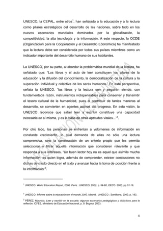 5
UNESCO, la CEPAL, entre otros1
, han señalado a la educación y a la lectura
como pilares estratégicos del desarrollo de las naciones, sobre todo en los
nuevos escenarios mundiales dominados por la globalización, la
competitividad, la alta tecnología y la información. A este respecto, la OCDE
(Organización para la Cooperación y el Desarrollo Económico) ha manifestado
que la lectura debe ser considerada por todos sus países miembros como un
indicador importante del desarrollo humano de sus habitantes.
La UNESCO, por su parte, al abordar la problemática mundial de la lectura, ha
señalado que: “Los libros y el acto de leer constituyen los pilares de la
educación y la difusión del conocimiento, la democratización de la cultura y la
superación individual y colectiva de los seres humanos.” En esta perspectiva,
señala la UNESCO, “los libros y la lectura son y seguirán siendo, con
fundamentada razón, instrumentos indispensables para conservar y transmitir
el tesoro cultural de la humanidad, pues al contribuir de tantas maneras al
desarrollo, se convierten en agentes activos del progreso. En esta visión, la
UNESCO reconoce que saber leer y escribir constituye una capacidad
necesaria en sí misma, y es la base de otras aptitudes vitales...”2
.
Por otro lado, las personas se enfrentan a volúmenes de información en
constante crecimiento, lo cual demanda de ellas no sólo una lectura
comprensiva, sino la construcción de un criterio propio que les permita
seleccionar y filtrar aquella información que consideren relevante y que
responda a sus intereses. “Un buen lector hoy no es aquel que asimila mucha
información; es quien logra, además de comprender, extraer conclusiones no
dichas de modo directo en el texto y avanzar hacia la toma de posición frente a
la información”3
.
1
UNESCO. World Education Report, 2000. París : UNESCO, 2002. p. 54-60, OECD. 2000. pp.12-19.
2
UNESCO. Informe sobre la educación en el mundo 2000. Madrid : UNESCO : Santillana, 2000. p. 183.
3
PÉREZ, Mauricio, Leer y escribir en la escuela: algunos escenarios pedagógicos y didácticos para la
reflexión. ICFES, Ministerio de Educación Nacional, p. 9. Bogotá, 2003.
 