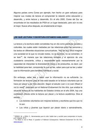 6
Algunos países como Corea por ejemplo, han hecho un gran esfuerzo para
mejorar sus niveles de lectura al comprender la relación entre educación y
desarrollo, y entre lectura y desarrollo. En el año 2000, Corea del Sur se
encontraba en los resultados de PISA en un lugar destacado, pero aún no era
el mejor. Nueve años después, es simplemente el mejor.
¿DE QUÉ LECTURA Y ESCRITURA ESTAMOS HABLANDO?
La lectura y la escritura están concebidas hoy en día como prácticas sociales y
culturales, las cuales están mediadas por las relaciones entre las personas y
los textos en diferentes situaciones comunicativas. “Hoy es muy difícil imaginar
una sociedad en la que no circulen textos, no se escriban, no se comenten, ni
se lean”4
, de manera que las relaciones sociales y el ejercicio de una
ciudadanía consciente, crítica y responsable pasa necesariamente por la
capacidad de interpretar la diversidad de textos y de producirlos, es decir, por
la habilidad para leer, comprender lo que se lee, saber para qué se lee y saber
usar la información para beneficio individual y social.
Sin embargo, saber leer y saber usar la información no es suficiente. La
formación de lectores para la vida está basada en la lectura voluntaria que se
hace por placer y por libre elección. Según el estudio Leer o no Leer (Read or
not to read)5
, publicado por el National Endowment for the Arts, que analiza la
situación lectora de los habitantes de Estados Unidos en el año 2004, hay una
correlación directa entre la lectura por placer y la lectura académica. Dice el
estudio:
 Los lectores voluntarios son mejores lectores y escritores que los que no
lo son.
 Los niños y jóvenes que leyeron por placer diaria o semanalmente,
4
PÉREZ, M., y ROA, C., Herramientas para la vida: hablar leer y escribir para comprender el mundo,
p.27, Bogotá, 2010.
5
To Read or not to Read. A question of National Consequence. National Endowment for the Arts.
www.nea.gov .
 