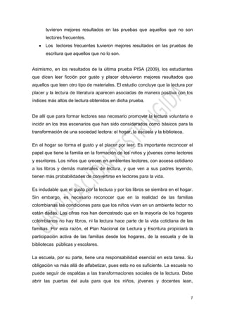 7
tuvieron mejores resultados en las pruebas que aquellos que no son
lectores frecuentes.
 Los lectores frecuentes tuvieron mejores resultados en las pruebas de
escritura que aquellos que no lo son.
Asimismo, en los resultados de la última prueba PISA (2009), los estudiantes
que dicen leer ficción por gusto y placer obtuvieron mejores resultados que
aquellos que leen otro tipo de materiales. El estudio concluye que la lectura por
placer y la lectura de literatura aparecen asociadas de manera positiva con los
índices más altos de lectura obtenidos en dicha prueba.
De allí que para formar lectores sea necesario promover la lectura voluntaria e
incidir en los tres escenarios que han sido considerados como básicos para la
transformación de una sociedad lectora: el hogar, la escuela y la biblioteca.
En el hogar se forma el gusto y el placer por leer. Es importante reconocer el
papel que tiene la familia en la formación de los niños y jóvenes como lectores
y escritores. Los niños que crecen en ambientes lectores, con acceso cotidiano
a los libros y demás materiales de lectura, y que ven a sus padres leyendo,
tienen más probabilidades de convertirse en lectores para la vida.
Es indudable que el gusto por la lectura y por los libros se siembra en el hogar.
Sin embargo, es necesario reconocer que en la realidad de las familias
colombianas las condiciones para que los niños vivan en un ambiente lector no
están dadas. Las cifras nos han demostrado que en la mayoría de los hogares
colombianos no hay libros, ni la lectura hace parte de la vida cotidiana de las
familias. Por esta razón, el Plan Nacional de Lectura y Escritura propiciará la
participación activa de las familias desde los hogares, de la escuela y de la
bibliotecas públicas y escolares.
La escuela, por su parte, tiene una responsabilidad esencial en esta tarea. Su
obligación va más allá de alfabetizar, pues esto no es suficiente. La escuela no
puede seguir de espaldas a las transformaciones sociales de la lectura. Debe
abrir las puertas del aula para que los niños, jóvenes y docentes lean,
 