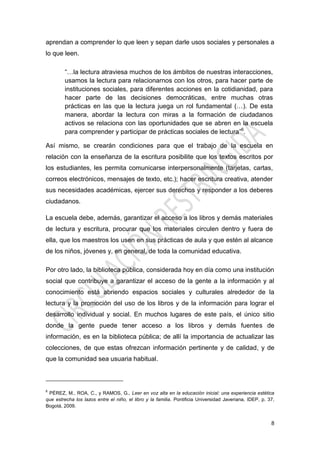 8
aprendan a comprender lo que leen y sepan darle usos sociales y personales a
lo que leen.
“…la lectura atraviesa muchos de los ámbitos de nuestras interacciones,
usamos la lectura para relacionarnos con los otros, para hacer parte de
instituciones sociales, para diferentes acciones en la cotidianidad, para
hacer parte de las decisiones democráticas, entre muchas otras
prácticas en las que la lectura juega un rol fundamental (…). De esta
manera, abordar la lectura con miras a la formación de ciudadanos
activos se relaciona con las oportunidades que se abren en la escuela
para comprender y participar de prácticas sociales de lectura”6
.
Así mismo, se crearán condiciones para que el trabajo de la escuela en
relación con la enseñanza de la escritura posibilite que los textos escritos por
los estudiantes, les permita comunicarse interpersonalmente (tarjetas, cartas,
correos electrónicos, mensajes de texto, etc.); hacer escritura creativa, atender
sus necesidades académicas, ejercer sus derechos y responder a los deberes
ciudadanos.
La escuela debe, además, garantizar el acceso a los libros y demás materiales
de lectura y escritura, procurar que los materiales circulen dentro y fuera de
ella, que los maestros los usen en sus prácticas de aula y que estén al alcance
de los niños, jóvenes y, en general, de toda la comunidad educativa.
Por otro lado, la biblioteca pública, considerada hoy en día como una institución
social que contribuye a garantizar el acceso de la gente a la información y al
conocimiento está abriendo espacios sociales y culturales alrededor de la
lectura y la promoción del uso de los libros y de la información para lograr el
desarrollo individual y social. En muchos lugares de este país, el único sitio
donde la gente puede tener acceso a los libros y demás fuentes de
información, es en la biblioteca pública; de allí la importancia de actualizar las
colecciones, de que estas ofrezcan información pertinente y de calidad, y de
que la comunidad sea usuaria habitual.
6
PÉREZ, M., ROA, C., y RAMOS, G., Leer en voz alta en la educación inicial: una experiencia estética
que estrecha los lazos entre el niño, el libro y la familia. Pontificia Universidad Javeriana, IDEP, p. 37,
Bogotá, 2009.
 