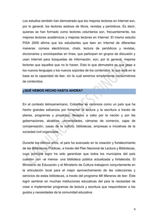 9
Los estudios también han demostrado que los mejores lectores en Internet son,
por lo general, los lectores asiduos de libros, revistas y periódicos. Es decir,
quienes se han formado como lectores voluntarios son, frecuentemente, los
mejores lectores académicos y mejores lectores en Internet. El mismo estudio
PISA 2009 afirma que los estudiantes que leen en Internet de diferentes
maneras: correos electrónicos, chats, lectura de periódicos y revistas,
diccionarios y enciclopedias en línea, que participan en grupos de discusión y
usan Internet para búsquedas de información, son, por lo general, mejores
lectores que aquellos que no lo hacen. Esto lo que demuestra es que pese a
los nuevos lenguajes y los nuevos soportes de los contenidos, lo que está en la
base es la capacidad de leer, sin la cual seremos simplemente consumidores
de contenidos.
¿QUÉ HEMOS HECHO HASTA AHORA?
En el contexto latinoamericano, Colombia se reconoce como un país que ha
hecho grandes esfuerzos por fomentar la lectura y la escritura a través de
planes, programas y proyectos, llevados a cabo por la nación y por las
gobernaciones, alcaldías, universidades, cámaras de comercio, cajas de
compensación, casas de la cultura, bibliotecas, empresas e iniciativas de la
sociedad civil organizada.
Durante los últimos años, el país ha avanzado en la creación y fortalecimiento
de las Bibliotecas Públicas, a través del Plan Nacional de Lectura y Bibliotecas,
cuyo principal logro ha sido garantizar que todos los municipios del país
cuenten con -al menos- una biblioteca pública actualizada y fortalecida. El
Ministerio de Educación y el Ministerio de Cultura trabajaron conjuntamente en
la articulación local para el mejor aprovechamiento de las colecciones y
servicios de estas bibliotecas, a través del programa Mil Maneras de leer. Éste
logró sembrar en muchas instituciones educativas del país la necesidad de
crear e implementar programas de lectura y escritura que respondieran a los
gustos y necesidades de la comunidad educativa.
 
