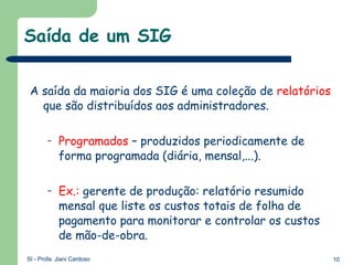 Saída de um SIG A saída da maioria dos SIG é uma coleção de  relatórios  que são distribuídos aos administradores. Programados  – produzidos periodicamente de forma programada (diária, mensal,...). Ex.:  gerente de produção: relatório resumido mensal que liste os custos totais de folha de pagamento para monitorar e controlar os custos de mão-de-obra. 