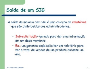 Saída de um SIG A saída da maioria dos SIG é uma coleção de  relatórios  que são distribuídos aos administradores. Sob-solicitação – gerado para dar uma informação em um dado momento. Ex.:  um gerente pode solicitar um relatório para ver o total de vendas de um produto durante um ano. 