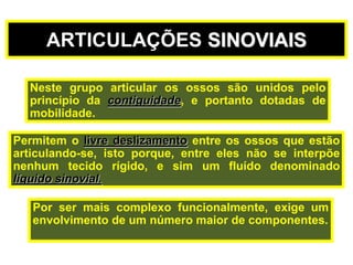 Permitem o livre deslizamento entre os ossos que estão
articulando-se, isto porque, entre eles não se interpõe
nenhum tecido rígido, e sim um fluído denominado
líquido sinovial.
Neste grupo articular os ossos são unidos pelo
princípio da contiguidade, e portanto dotadas de
mobilidade.
ARTICULAÇÕES SINOVIAIS
Por ser mais complexo funcionalmente, exige um
envolvimento de um número maior de componentes.
 