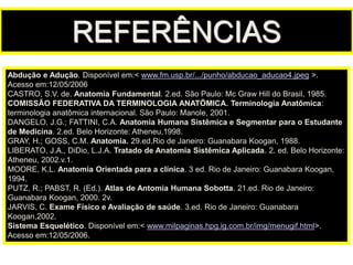 Abdução e Adução. Disponível em:< www.fm.usp.br/.../punho/abducao_aducao4.jpeg >.
Acesso em:12/05/2006
CASTRO, S.V. de. Anatomia Fundamental. 2.ed. São Paulo: Mc Graw Hill do Brasil, 1985.
COMISSÃO FEDERATIVA DA TERMINOLOGIA ANATÕMICA. Terminologia Anatômica:
terminologia anatômica internacional. São Paulo: Manole, 2001.
DANGELO, J.G.; FATTINI, C.A. Anatomia Humana Sistêmica e Segmentar para o Estudante
de Medicina. 2.ed. Belo Horizonte: Atheneu,1998.
GRAY, H.; GOSS, C.M. Anatomia. 29.ed.Rio de Janeiro: Guanabara Koogan, 1988.
LIBERATO, J.A., DiDio, L.J.A. Tratado de Anatomia Sistêmica Aplicada. 2. ed. Belo Horizonte:
Atheneu, 2002.v.1.
MOORE, K.L. Anatomia Orientada para a clínica. 3 ed. Rio de Janeiro: Guanabara Koogan,
1994.
PUTZ, R.; PABST, R. (Ed.). Atlas de Antomia Humana Sobotta. 21.ed. Rio de Janeiro:
Guanabara Koogan, 2000. 2v.
JARVIS, C. Exame Físico e Avaliação de saúde. 3.ed. Rio de Janeiro: Guanabara
Koogan,2002.
Sistema Esquelético. Disponível em:< www.milpaginas.hpg.ig.com.br/img/menugif.html>.
Acesso em:12/05/2006.
REFERÊNCIAS
 