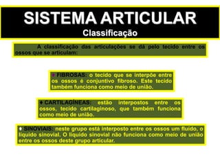 SISTEMA ARTICULAR
Classificação
 FIBROSAS: o tecido que se interpõe entre
os ossos é conjuntivo fibroso. Este tecido
também funciona como meio de união.
 CARTILAGÍNEAS: estão interpostos entre os
ossos, tecido cartilaginoso, que também funciona
como meio de união.
 SINOVIAIS: neste grupo está interposto entre os ossos um fluído, o
líquido sinovial. O líquido sinovial não funciona como meio de união
entre os ossos deste grupo articular.
A classificação das articulações se dá pelo tecido entre os
ossos que se articulam:
 