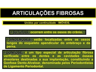 ARTICULAÇÕES FIBROSAS
SUTURAS: ocorrem entre os ossos do crânio.
SINDEMOSES: estão localizadas entre os ossos
longos do esqueleto apendicular do antebraço e da
perna.
GONFOSE: é um tipo especial de articulação fibrosa
verificada entre os dentes e as cavidades ósseas
alveolares destinadas a sua implantação, constituindo a
Gonfose Dento-Alveloar, denominada pelos Periodontistas
de Ligamento Periodontal.
Unidos por continuidade - IMÓVEIS.
 