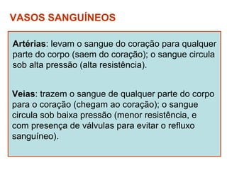 VASOS SANGUÍNEOS

Artérias: levam o sangue do coração para qualquer
parte do corpo (saem do coração); o sangue circula
sob alta pressão (alta resistência).


Veias: trazem o sangue de qualquer parte do corpo
para o coração (chegam ao coração); o sangue
circula sob baixa pressão (menor resistência, e
com presença de válvulas para evitar o refluxo
sanguíneo).
 