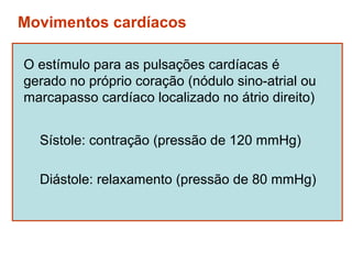 Movimentos cardíacos

O estímulo para as pulsações cardíacas é
gerado no próprio coração (nódulo sino-atrial ou
marcapasso cardíaco localizado no átrio direito)


  Sístole: contração (pressão de 120 mmHg)

  Diástole: relaxamento (pressão de 80 mmHg)
 
