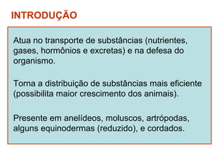 INTRODUÇÃO

Atua no transporte de substâncias (nutrientes,
gases, hormônios e excretas) e na defesa do
organismo.

Torna a distribuição de substâncias mais eficiente
(possibilita maior crescimento dos animais).

Presente em anelídeos, moluscos, artrópodas,
alguns equinodermas (reduzido), e cordados.
 