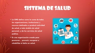 SISTEMA DE SALUD
• La OMS define como la suma de todas
las organizaciones, instituciones y
recursos dedicados a producir actividad
de salud, a todo ámbito de salud
personal, y de los servicios de salud
publica.
• Es una organización creada para
promover , prevenir, recuperar o
rehabilitar el daño en salud.
 