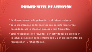 PRIMER NIVEL DE ATENCIÓN
•Es el mas cercano a la población o el primer contacto
•Es la organización de los recursos que permite resolver las
necesidades de la atención básicas y mas frecuentes.
•Estas necesidades son resueltas por actividades de promoción
la salud, prevención de la enfermedad y por procedimientos de
recuperación y rehabilitación.
 
