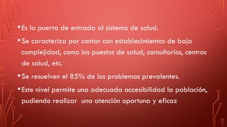 •Es la puerta de entrada al sistema de salud.
•Se caracteriza por contar con establecimientos de baja
complejidad, como los puestos de salud, consultorios, centros
de salud, etc.
•Se resuelven el 85% de los problemas prevalentes.
•Este nivel permite una adecuada accesibilidad la población,
pudiendo realizar una atención oportuna y eficaz
 
