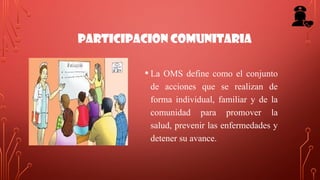 PARTICIPACION COMUNITARIA
• La OMS define como el conjunto
de acciones que se realizan de
forma individual, familiar y de la
comunidad para promover la
salud, prevenir las enfermedades y
detener su avance.
 