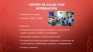 CENTRO DE SALUD CON
INTERNACIÓN
• Ubicado en Área Rural
• Población 1.000 a 10.000
Proporciona
• Atención intercultural integral, ambulatoria e internación de
transito a personas, familias y comunidades
• Participación en gestión y control social en salud
• Promoción de la salud, prevención, diagnostico y tratamiento de
la enfermedad y rehabilitación, articulado y complementado
• Medicina tradicional
 