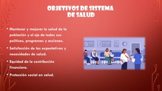 OBJETIVOS DE SISTEMA
DE SALUD
• Mantener y mejorar la salud de la
población y el eje de todas sus
políticas, programas y acciones.
• Satisfacción de las expectativas y
necesidades de salud.
• Equidad de la contribución
financiera.
• Protección social en salud.
 