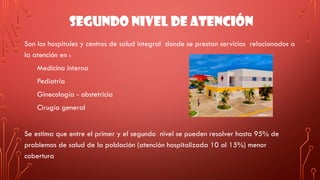 SEGUNDO NIVEL DE ATENCIÓN
Son los hospitales y centros de salud integral donde se prestan servicios relacionados a
la atención en :
Medicina interna
Pediatría
Ginecología - obstetricia
Cirugía general
Se estima que entre el primer y el segundo nivel se pueden resolver hasta 95% de
problemas de salud de la población (atención hospitalizada 10 al 15%) menor
cobertura
 