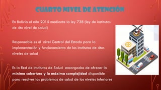 CUARTO NIVEL DE ATENCIÓN
En Bolivia el año 2015 mediante la ley 738 (ley de institutos
de 4to nivel de salud)
Responsable es el nivel Central del Estado para la
implementación y funcionamiento de los institutos de 4tos
niveles de salud
Es la Red de Institutos de Salud encargados de ofrecer la
mínima cobertura y la máxima complejidad disponible
para resolver los problemas de salud de los niveles inferiores
 
