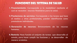 FUNCIONES DEL SISTEMA DE SALUD
1. Financiamiento: Corresponde a la modalidad mediante el
cual se recaudan recursos financieros para la salud.
2. Prestaciones de servicios: Corresponde a las tareas que hace
el medico y otros profesionales, pueden identificarse como
prestadores individuales.
3. Generación de recursos: Entrenamiento de los recursos
humanos.
4. Rectoría: Hace función al conjunto de tareas que desarrolla al
estado, para hacer cumplir las funciones y se desarrollen de
manera armónica.
 