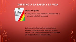 DERECHO A LA SALUD Y LA VIDA
ARTÍCULO7(CPE).-
• Toda persona tiene el derecho fundamental a
la vida, la salud y la seguridad.
La Primera Conferencia Internacional sobre
Atención Primaria de Salud realizada en Alma
Ata, en 1978, reitera firmemente que La salud es
un derecho humano fundamental.
 