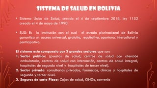 SISTEMA DE SALUD EN BOLIVIA
• Sistema Único de Salud, creado el 4 de septiembre 2018, ley 1152
creado el 4 de mayo de 1990
• SUS: Es la institución con el cual el estado plurinacional de Bolivia
garantiza un acceso universal, gratuito, equitativo, oportuno, intercultural y
participativo.
El sistema esta compuesto por 3 grandes sectores que son:
1. Sector publico: (puestos de salud, centros de salud con atención
ambulatoria, centros de salud con internación, centros de salud integral,
hospitales de segundo nivel y hospitales de tercer nivel).
2. Sector privado: consultorios privados, farmacias, clínicas y hospitales de
segundo y tercer nivel.
3. Seguros de corto Plazo: Cajas de salud, ONGs, convenio
 