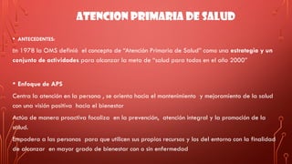 ATENCION PRIMARIA DE SALUD
• ANTECEDENTES:
En 1978 la OMS definió el concepto de “Atención Primaria de Salud” como una estrategia y un
conjunto de actividades para alcanzar la meta de “salud para todos en el año 2000”
• Enfoque de APS
Centra la atención en la persona , se orienta hacia el mantenimiento y mejoramiento de la salud
con una visión positiva hacia el bienestar
Actúa de manera proactiva focaliza en la prevención, atención integral y la promoción de la
salud.
Empodera a las personas para que utilicen sus propios recursos y los del entorno con la finalidad
de alcanzar en mayor grado de bienestar con o sin enfermedad
 