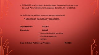 • El SIMUSA es el conjunto de instituciones de prestación de servicios
de salud. Administrativamente depende de la H.A.M. y el SEDES.
La definición de políticas y normas es competencia del
• Ministerio de Salud y Deportes.
Departamento SEDES
Municipio DILOS
• Honorable Alcaldía Municipal
• Comité de Vigilancia
• SEDES
Caja de Salud Públicos y Privados INASES
 